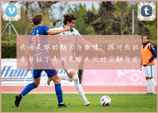 西语足球的魅力与激情：探讨西班牙与拉丁美洲足球文化的交融与发展