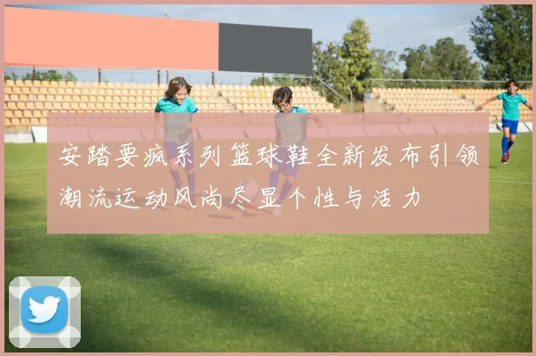 安踏要疯系列篮球鞋全新发布引领潮流运动风尚尽显个性与活力