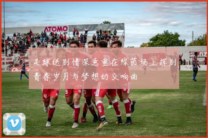 足球送别情深意重在绿茵场上挥别青春岁月与梦想的交响曲
