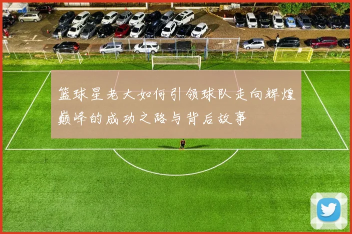 篮球星老大如何引领球队走向辉煌巅峰的成功之路与背后故事