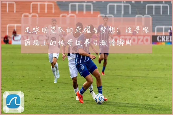 足球明星队的荣耀与梦想：追寻绿茵场上的传奇故事与激情瞬间