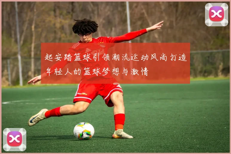 起安踏篮球引领潮流运动风尚打造年轻人的篮球梦想与激情