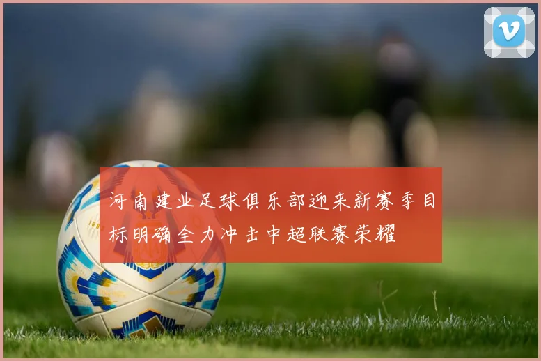河南建业足球俱乐部迎来新赛季目标明确全力冲击中超联赛荣耀