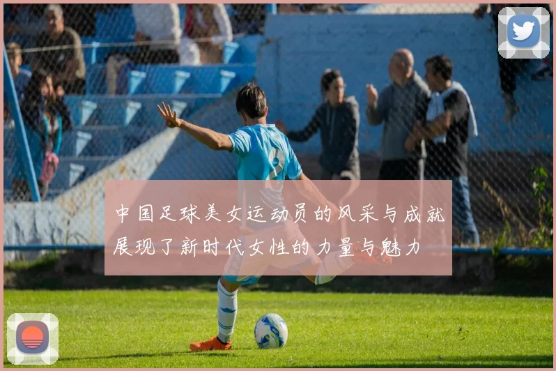 中国足球美女运动员的风采与成就展现了新时代女性的力量与魅力