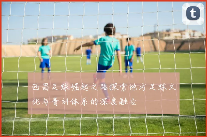 西昌足球崛起之路探索地方足球文化与青训体系的深度融合